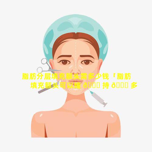 脂肪分层填充额头需多少钱「脂肪填充额头可以维 🐕 持 🐞 多久有什么危害」